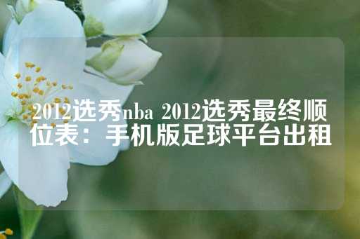 2012选秀nba 2012选秀最终顺位表：手机版足球平台出租-第1张图片-皇冠信用盘出租