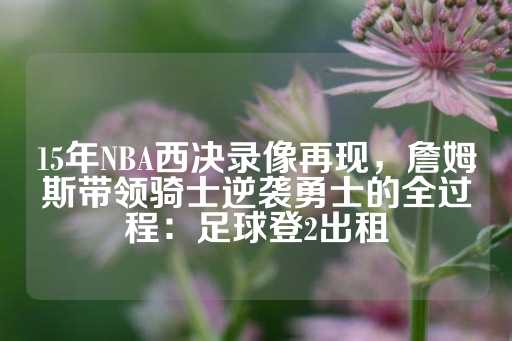 15年NBA西决录像再现，詹姆斯带领骑士逆袭勇士的全过程：足球登2出租-第1张图片-皇冠信用盘出租