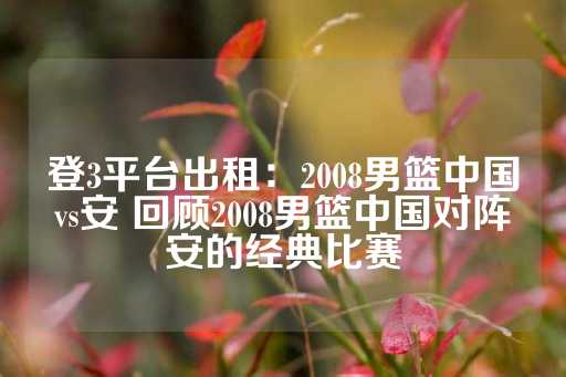 登3平台出租：2008男篮中国vs安 回顾2008男篮中国对阵安的经典比赛