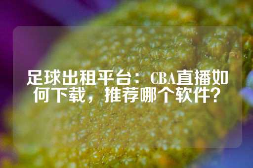 足球出租平台：CBA直播如何下载，推荐哪个软件？