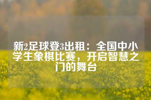 新2足球登3出租：全国中小学生象棋比赛，开启智慧之门的舞台-第1张图片-皇冠信用盘出租